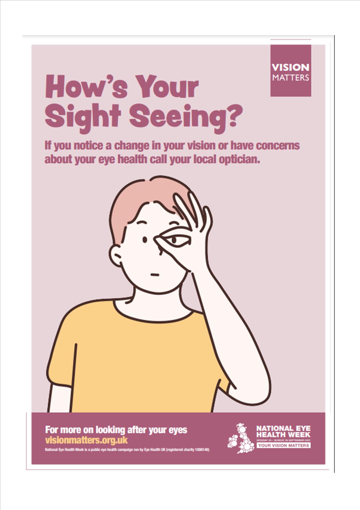 Dark pink text on a light pink background that reads "How's Your Sight Seeing? If you notice a change in your vision or have concerns about your eye health call your local optician. To the top right of the poster is a small dark pink square with the writing "Vision Matters" inside it in white. Below is an illustration of a person wearing a yellow short sleeved top with light brown hair holding their left hand in an ok hand gesture over their left eye. Below is a dark pink banner with white and yellow text that reads "For more on looking after your eyes visionmatters.org.uk National Eye Health Week is a public eye health campaign run by Eye Health UK (registered charity) on the right of the banner is the National Eye Health Week logo. 