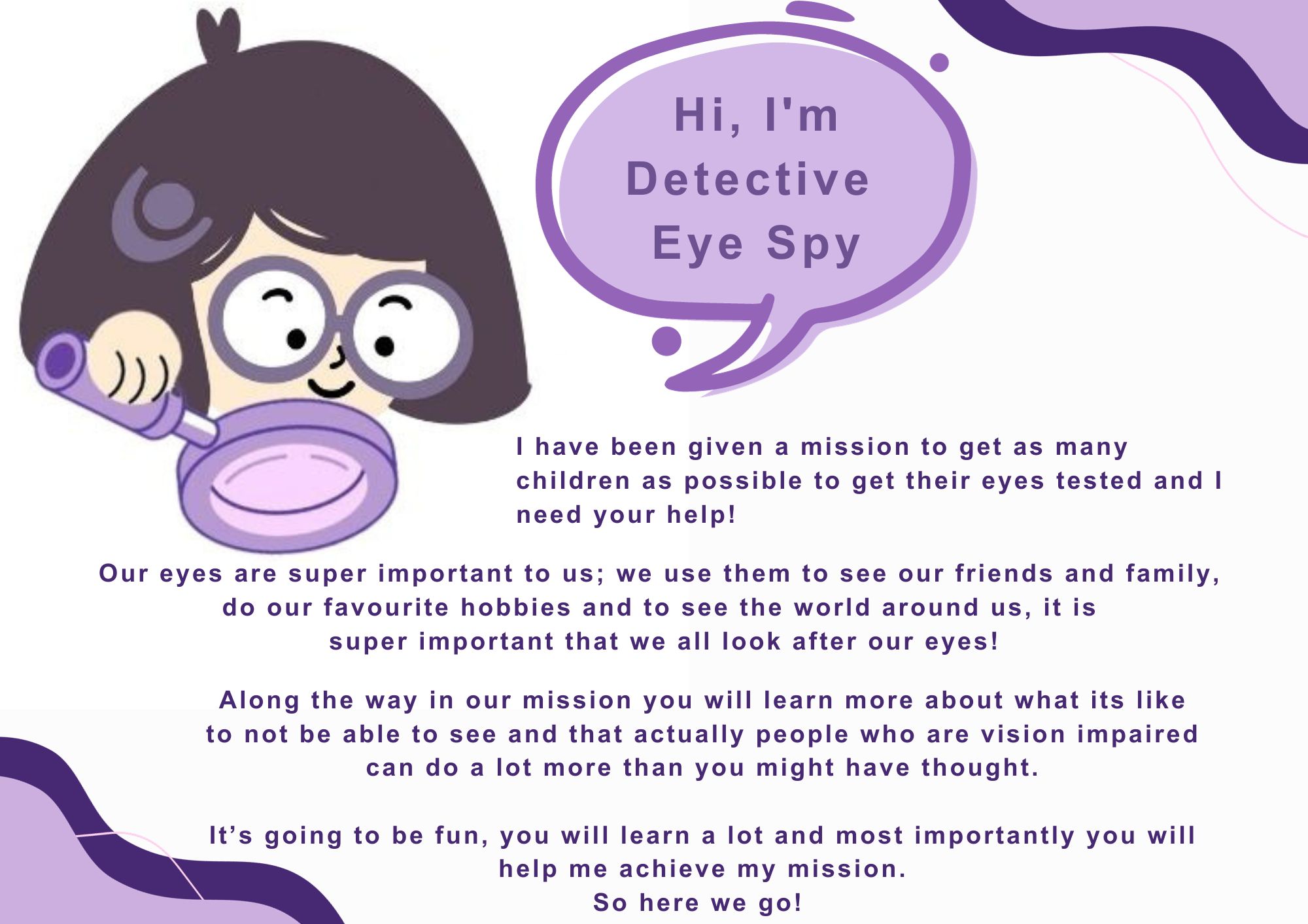 Illustration of a young girl with glasses holding a magnifying glass. A speech bubble next to her says 'Hi, I'm detective eye spy' Underneath text says 'I have been given a mission to get as many children as possible to get their eyes tested and I need your help! Our eyes are super important to us; we use them to see our friends and family, do our favourite hobbies and to see the world around us, it is super important that we all look after our eyes! Along the way in our mission you will learn more about what its like to not be able to see and that actually people who are vision impaired can do a lot more than you might have thought. It’s going to be fun, you will learn a lot and most importantly you will help me achieve my mission. So here we go!'