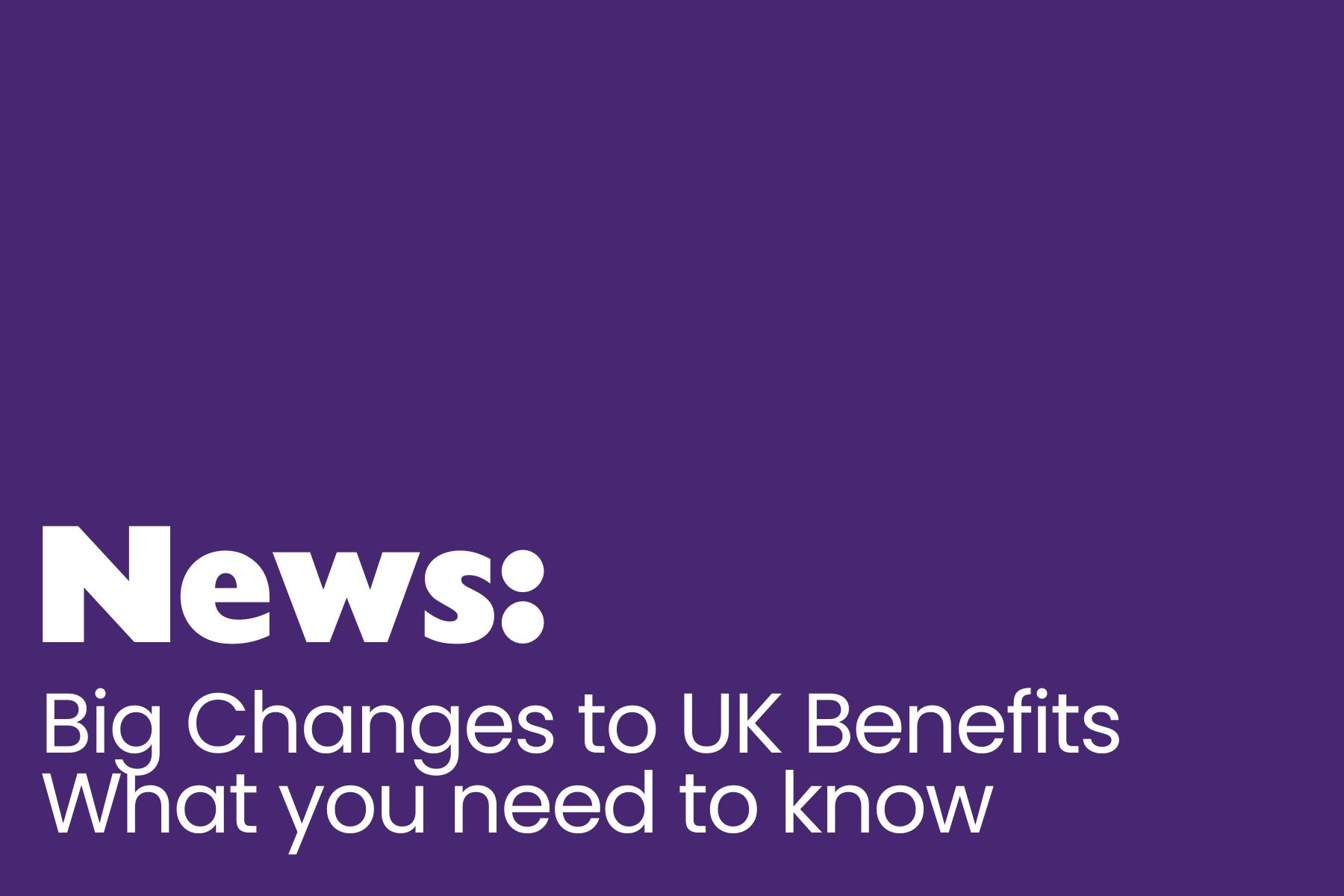 A solid purple background with bold white text that reads: "News: Big Changes to UK Benefits. What you need to know." The word "News:" is emphasized in a larger, bold font, while the rest of the message is in a smaller, clear typeface.