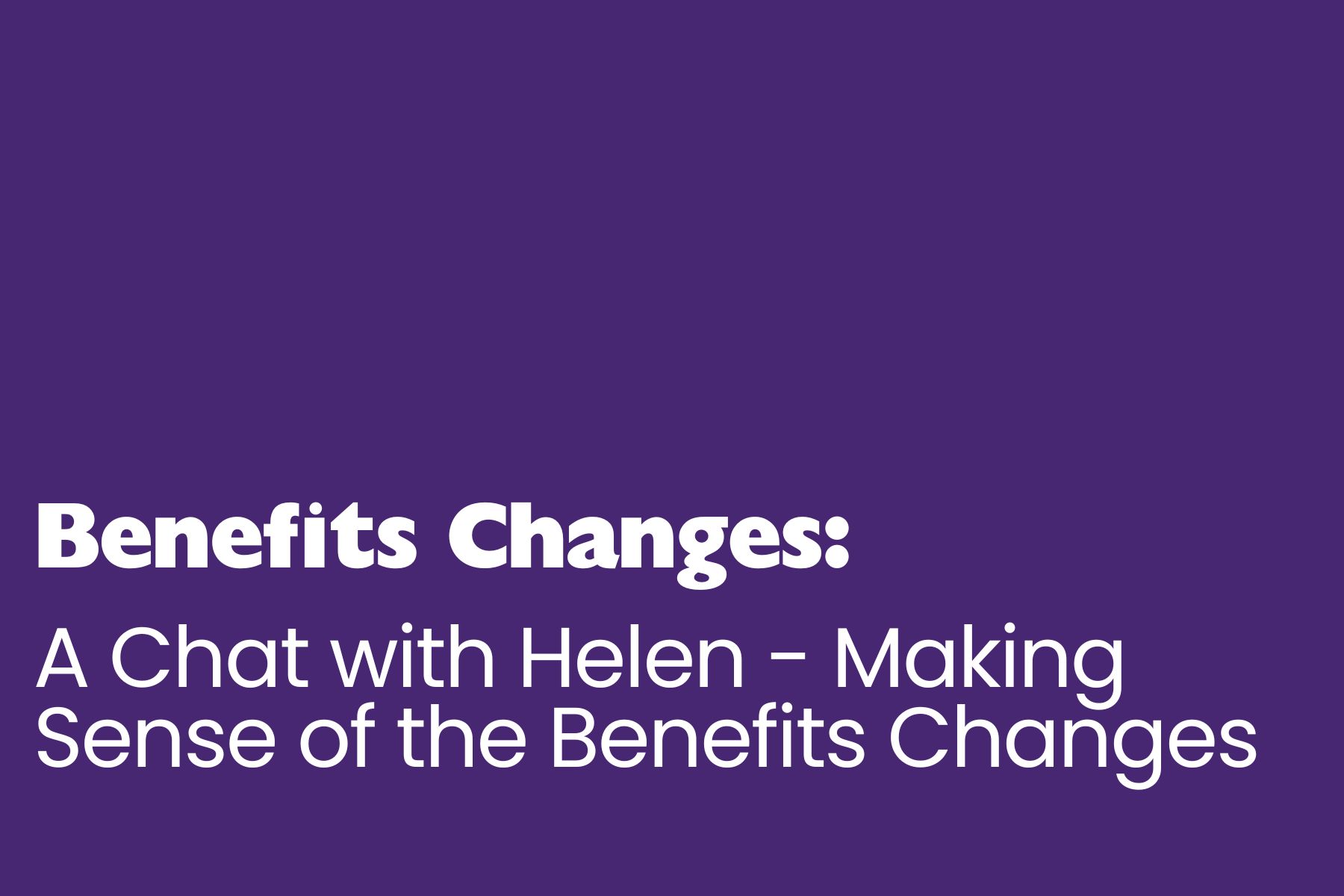 A simple purple graphic with white text reading: “Benefits Changes: A Chat with Helen – Making Sense of the Benefits Changes.” The layout is clear and accessible, with bold and large font used for emphasis.