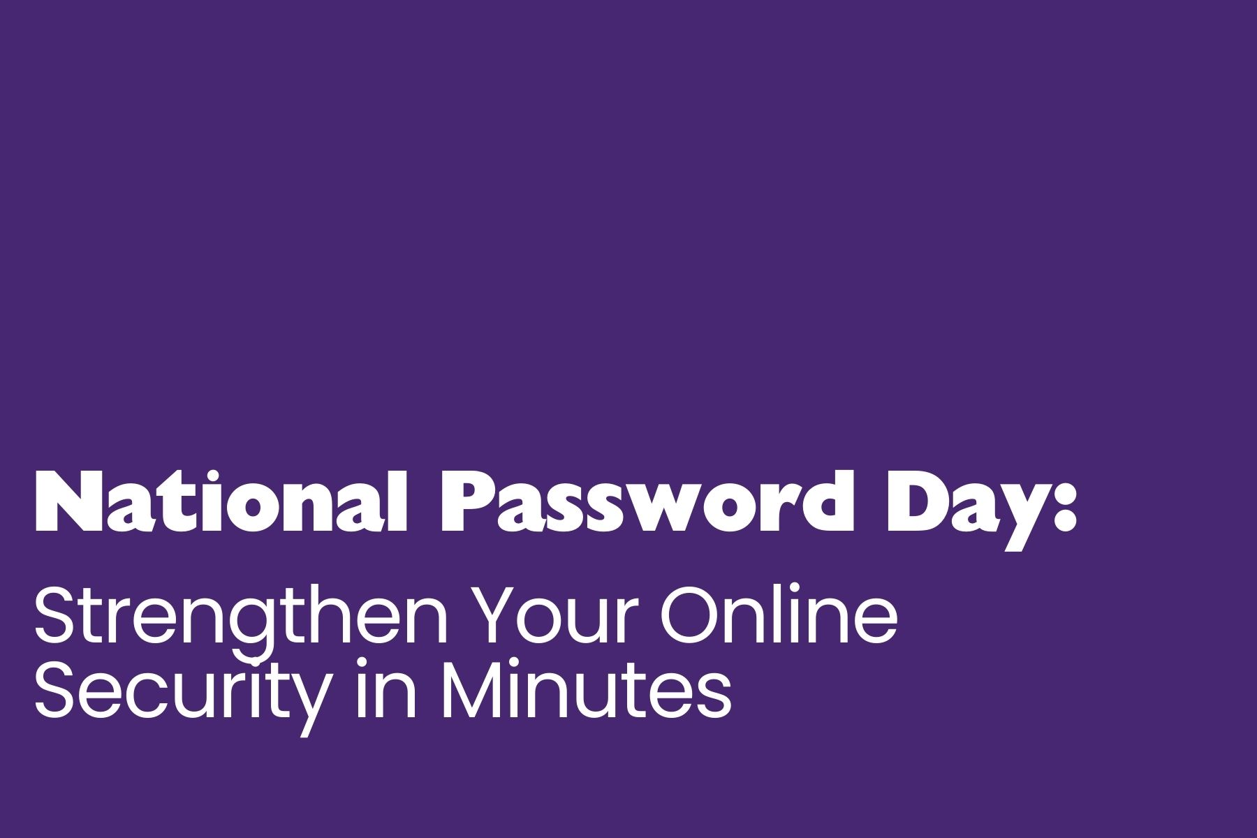 A purple graphic with bold white text in two fonts. The top line reads “National Password Day:” in thick, bold lettering. Below, in a lighter, modern sans-serif font, it says “Strengthen Your Online Security in Minutes.” The layout is clean and simple, with all text aligned to the bottom left.
