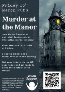 Murder Mystery (A4) A poster advertising a Vision Support fundraising event titled “Murder at the Manor,” taking place on Friday 13th March 2026 at Hotel Wrexham. The design features a dark, atmospheric image of an old manor tower with a lit window, event details on the left, and a QR code at the bottom. A white version of the Vision Support logo appears on the poster, featuring a U-shaped curve with a circle in the centre. The words “Vision Support” appear above the logo in bold white text.