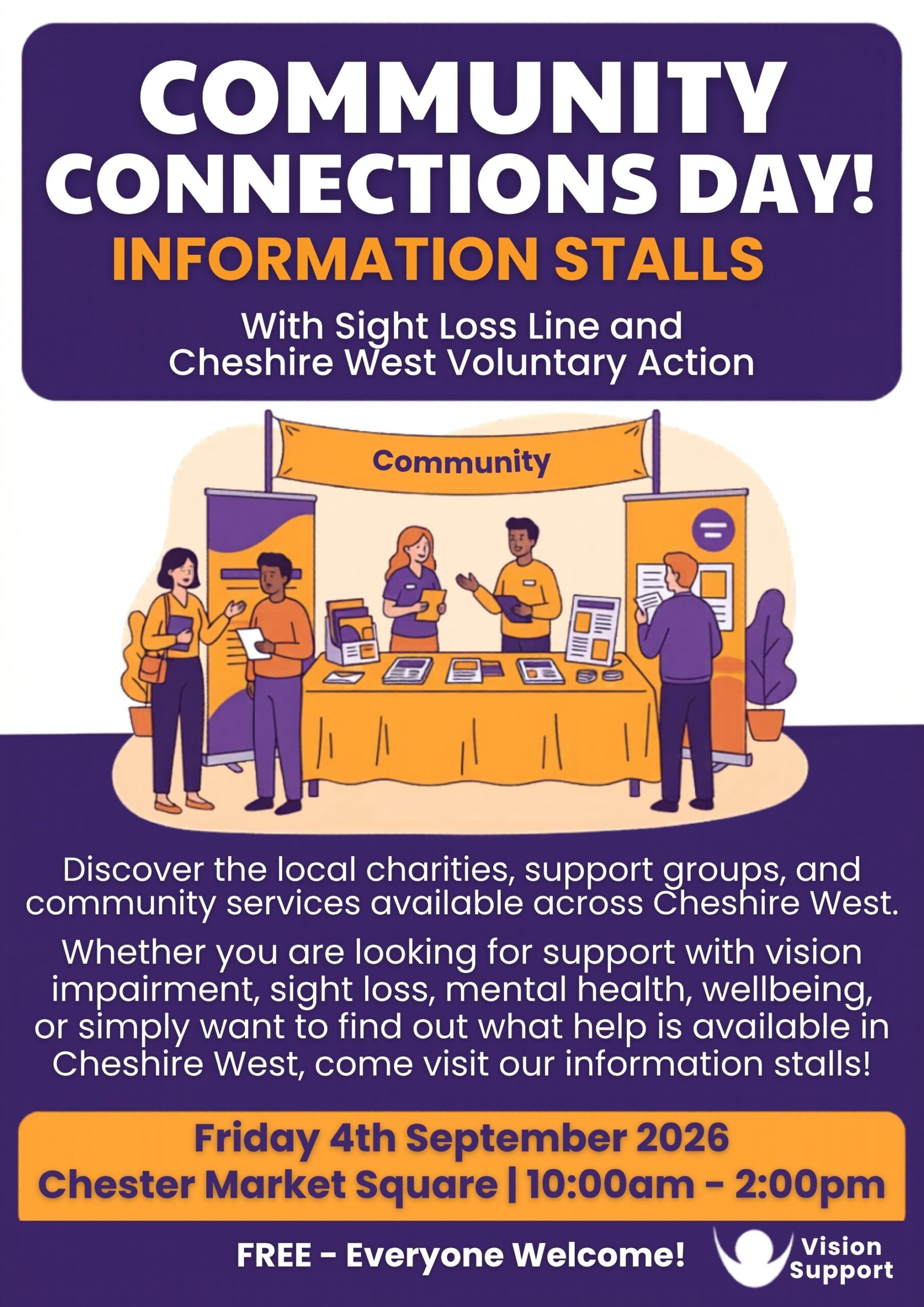 purple, white, and orange promotional poster titled “Community Connections Day! Information Stalls” in large bold text. Beneath the title, it states: “With Sight Loss Line and Cheshire West Voluntary Action.” In the centre is an illustration of a community information stand with several people talking, sharing leaflets, and visiting display booths beneath a banner reading “Community.” The artwork uses the same purple and orange colour palette as the poster. The poster text reads: “Discover the local charities, support groups, and community services available across Cheshire West. Whether you are looking for support with vision impairment, sight loss, mental health, wellbeing, or simply want to find out what help is available in Cheshire West, come visit our information stalls!” A large orange banner at the bottom provides the event details: Friday 4th September 2026 Chester Market Square | 10:00am – 2:00pm The footer states: “FREE – Everyone Welcome!” and includes the Vision Support logo in the bottom-right corner. The logo features a white circle inside a curved arc, alongside the words “Vision Support.”