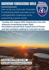 Snowdon (3) A promotional poster for a event titled “Snowdon Fundraising Walk.” The Vision Support logo appears in the top right, showing a circle inside a curved arc inside is a smaller icon of a person walking with a stick. Text on the poster reads: “SNOWDON FUNDRAISING WALK Join us for our first-ever Snowdon Fundraising Walk and take on an unforgettable challenge while supporting a great cause. Tuesday 4th August 2026. Registration Fee: £20. Minimum fundraising target: £200. Participants should have a good level of fitness and feel confident walking in mountain terrain. Contact Stef 07821 649 066 SHarding@VisionSupport.Org.Uk Company Number: 3512340 Registered Charity Number: 1068565 Registered Office: Units 1&2 The Ropeworks, Whipcord Lane, Chester CH1 4DZ.” The background image shows a sunrise from a mountain summit, with the sun rising over clouds and distant peaks. In the foreground is a stone summit marker and rocky terrain lit by warm orange light.