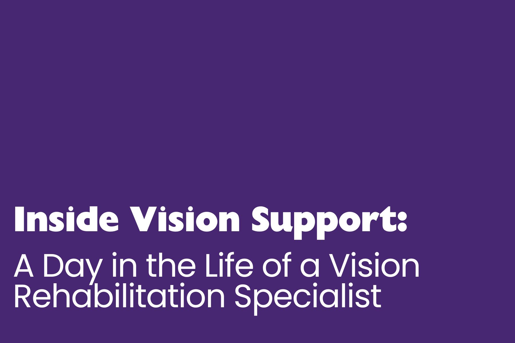 Inside vision support Purple title slide with large white text reading: “Inside Vision Support: A Day in the Life of a Vision Rehabilitation Specialist.” The design is simple and uncluttered, with the text positioned in the lower half of the image against a solid purple background.